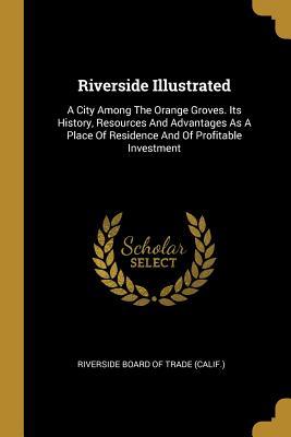Full Download Riverside Illustrated: A City Among the Orange Groves. Its History, Resources and Advantages as a Place of Residence and of Profitable Investment - Riverside Board of Trade (Calif ) | PDF
