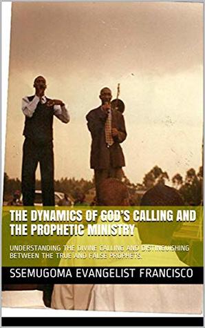 Read Online THE DYNAMICS OF GOD’S CALLING AND THE PROPHETIC MINISTRY: UNDERSTANDING THE DIVINE CALLING AND DISTINGUISHING BETWEEN THE TRUE AND FALSE PROPHETS. - Ssemugoma Evangelist Francisco | PDF